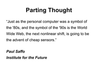 Parting Thought
“Just as the personal computer was a symbol of
the '80s, and the symbol of the '90s is the World
Wide Web, the next nonlinear shift, is going to be
the advent of cheap sensors.”


Paul Saffo
Institute for the Future
 