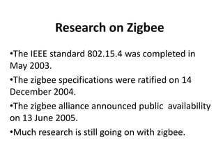 Research on Zigbee
•The IEEE standard 802.15.4 was completed in
May 2003.
•The zigbee specifications were ratified on 14
December 2004.
•The zigbee alliance announced public availability
on 13 June 2005.
•Much research is still going on with zigbee.
 