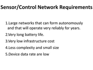Sensor/Control Network Requirements

 1.Large networks that can form autonomously
  and that will operate very reliably for years.
 2.Very long battery life.
 3.Very low infrastructure cost
 4.Less complexity and small size
 5.Device data rate are low
 