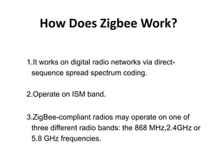 How Does Zigbee Work?

1.It works on digital radio networks via direct-
 sequence spread spectrum coding.

2.Operate on ISM band.


3.ZigBee-compliant radios may operate on one of
 three different radio bands: the 868 MHz,2.4GHz or
 5.8 GHz frequencies.
 