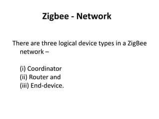 Zigbee - Network

There are three logical device types in a ZigBee
  network –

  (i) Coordinator
  (ii) Router and
  (iii) End-device.
 