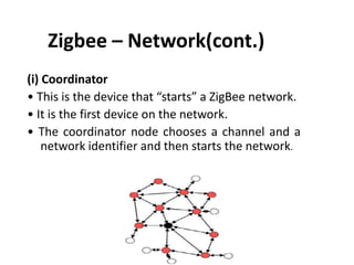 Zigbee – Network(cont.)
(i) Coordinator
• This is the device that “starts” a ZigBee network.
• It is the first device on the network.
• The coordinator node chooses a channel and a
    network identifier and then starts the network.
 