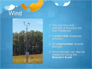 Wind
       The direction and
       strength of the wind are
       both measured
       A wind vane measures
       direction
       An anemometer records
       strength
       Wind strength can also be
       measured using the
       Beaufort Scale
 