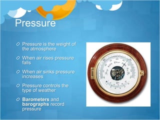 Pressure
 Pressure is the weight of
 the atmosphere
 When air rises pressure
 falls
 When air sinks pressure
 increases
 Pressure controls the
 type of weather
 Barometers and
 barographs record
 pressure
 