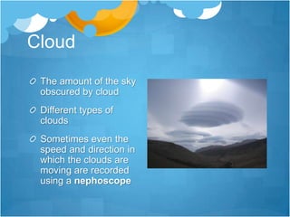 Cloud
 The amount of the sky
 obscured by cloud
 Different types of
 clouds
 Sometimes even the
 speed and direction in
 which the clouds are
 moving are recorded
 using a nephoscope
 