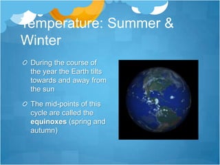 Temperature: Summer &
Winter
 During the course of
 the year the Earth tilts
 towards and away from
 the sun

 The mid-points of this
 cycle are called the
 equinoxes (spring and
 autumn)
 