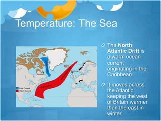 Temperature: The Sea
                  The North
                  Atlantic Drift is
                  a warm ocean
                  current
                  originating in the
                  Caribbean
                  It moves across
                  the Atlantic
                  keeping the west
                  of Britain warmer
                  than the east in
                  winter
 