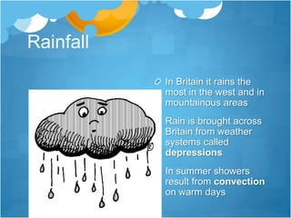 Rainfall
           In Britain it rains the
           most in the west and in
           mountainous areas
           Rain is brought across
           Britain from weather
           systems called
           depressions
           In summer showers
           result from convection
           on warm days
 