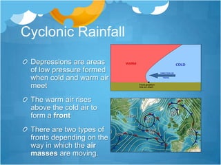 Cyclonic Rainfall
 Depressions are areas
 of low pressure formed
 when cold and warm air
 meet
 The warm air rises
 above the cold air to
 form a front
 There are two types of
 fronts depending on the
 way in which the air
 masses are moving.
 