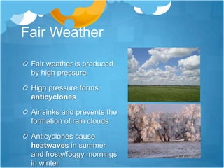 Fair Weather

 Fair weather is produced
 by high pressure

 High pressure forms
 anticyclones

 Air sinks and prevents the
 formation of rain clouds

 Anticyclones cause
 heatwaves in summer
 and frosty/foggy mornings
 in winter
 