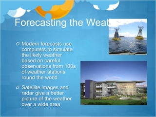 Forecasting the Weather
 Modern forecasts use
 computers to simulate
 the likely weather
 based on careful
 observations from 100s
 of weather stations
 round the world
 Satellite images and
 radar give a better
 picture of the weather
 over a wide area
 