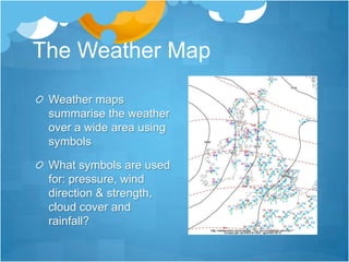The Weather Map

 Weather maps
 summarise the weather
 over a wide area using
 symbols

 What symbols are used
 for: pressure, wind
 direction & strength,
 cloud cover and
 rainfall?
 