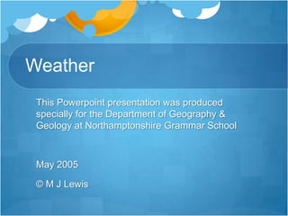 Weather
 This Powerpoint presentation was produced
 specially for the Department of Geography &
 Geology at Northamptonshire Grammar School



 May 2005

 © M J Lewis
 