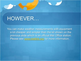 HOWEVER…
You can make weather measurements with equipment
  a lot cheaper and simpler than the kit shown on the
  previous slide which is an official Met Office station.
  Please see www.metlink.org for more information.
 