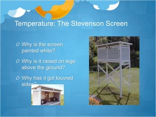 Temperature: The Stevenson Screen

  Why is the screen
  painted white?

  Why is it raised on legs
  above the ground?

  Why has it got louvred
  sides?
 