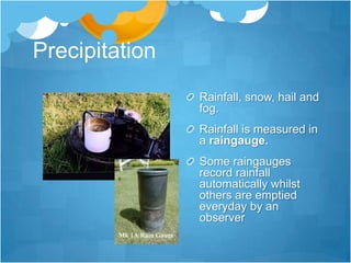Precipitation
                Rainfall, snow, hail and
                fog.
                Rainfall is measured in
                a raingauge.
                Some raingauges
                record rainfall
                automatically whilst
                others are emptied
                everyday by an
                observer
 