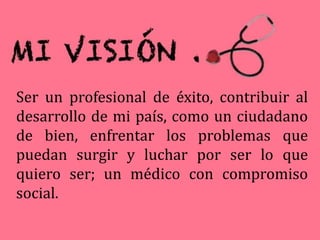 Ser un profesional de éxito, contribuir al
desarrollo de mi país, como un ciudadano
de bien, enfrentar los problemas que
puedan surgir y luchar por ser lo que
quiero ser; un médico con compromiso
social.
 