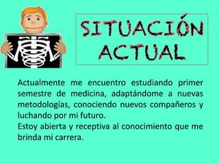 Actualmente me encuentro estudiando primer
semestre de medicina, adaptándome a nuevas
metodologías, conociendo nuevos compañeros y
luchando por mi futuro.
Estoy abierta y receptiva al conocimiento que me
brinda mi carrera.
 