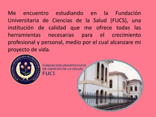 Me encuentro estudiando en la Fundación
Universitaria de Ciencias de la Salud (FUCS), una
institución de calidad que me ofrece todas las
herramientas necesarias para el crecimiento
profesional y personal, medio por el cual alcanzare mi
proyecto de vida.
 