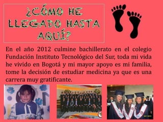 En el año 2012 culmine bachillerato en el colegio
Fundación Instituto Tecnológico del Sur, toda mi vida
he vivido en Bogotá y mi mayor apoyo es mi familia,
tome la decisión de estudiar medicina ya que es una
carrera muy gratificante.
 