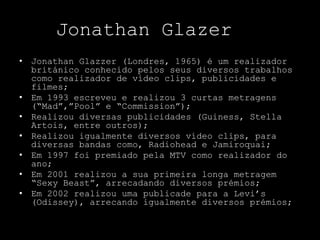 Jonathan Glazer
• Jonathan Glazzer (Londres, 1965) é um realizador
  británico conhecido pelos seus diversos trabalhos
  como realizador de vídeo clips, publicidades e
  filmes;
• Em 1993 escreveu e realizou 3 curtas metragens
  (“Mad”,”Pool” e “Commission”);
• Realizou diversas publicidades (Guiness, Stella
  Artois, entre outros);
• Realizou igualmente diversos vídeo clips, para
  diversas bandas como, Radiohead e Jamiroquai;
• Em 1997 foi premiado pela MTV como realizador do
  ano;
• Em 2001 realizou a sua primeira longa metragem
  “Sexy Beast”, arrecadando diversos prémios;
• Em 2002 realizou uma publicade para a Levi’s
  (Odissey), arrecando igualmente diversos prémios;
 