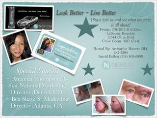 Look Better ~ Live Better
                                 Please join us and see what the buzz
                                              is all about!
                                     Friday, 3/8/2013 @ 6:30pm
                                         LaBonne Bouchée
                                          12344 Olive Blvd
                                       Creve Coeur, MO 63141
                                                   
                                  Hosted By: Arthurine Hunter (314)
                                              283-2584
                                    Astrid Fallert (314) 605-6889



   Special Guests:
~ Amanda Thompson, 1-
 Star National Marketing
  Director (Denver, CO)
~ Bea Shaw, Sr Marketing
  Director (Atlanta, GA)
 