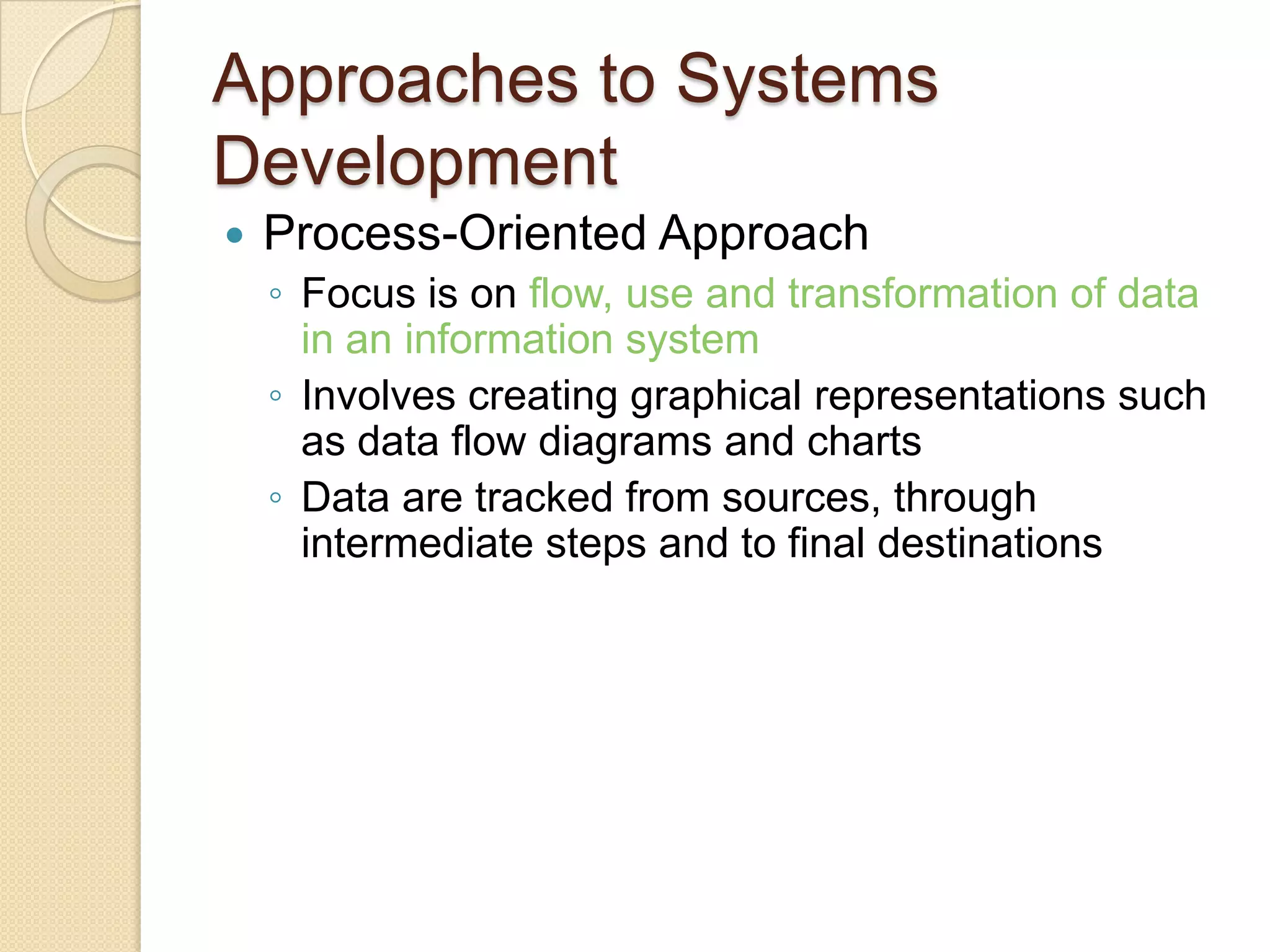 Approaches to Systems
Development
   Process-Oriented Approach
    ◦ Focus is on flow, use and transformation of data
      in an information system
    ◦ Involves creating graphical representations such
      as data flow diagrams and charts
    ◦ Data are tracked from sources, through
      intermediate steps and to final destinations
 