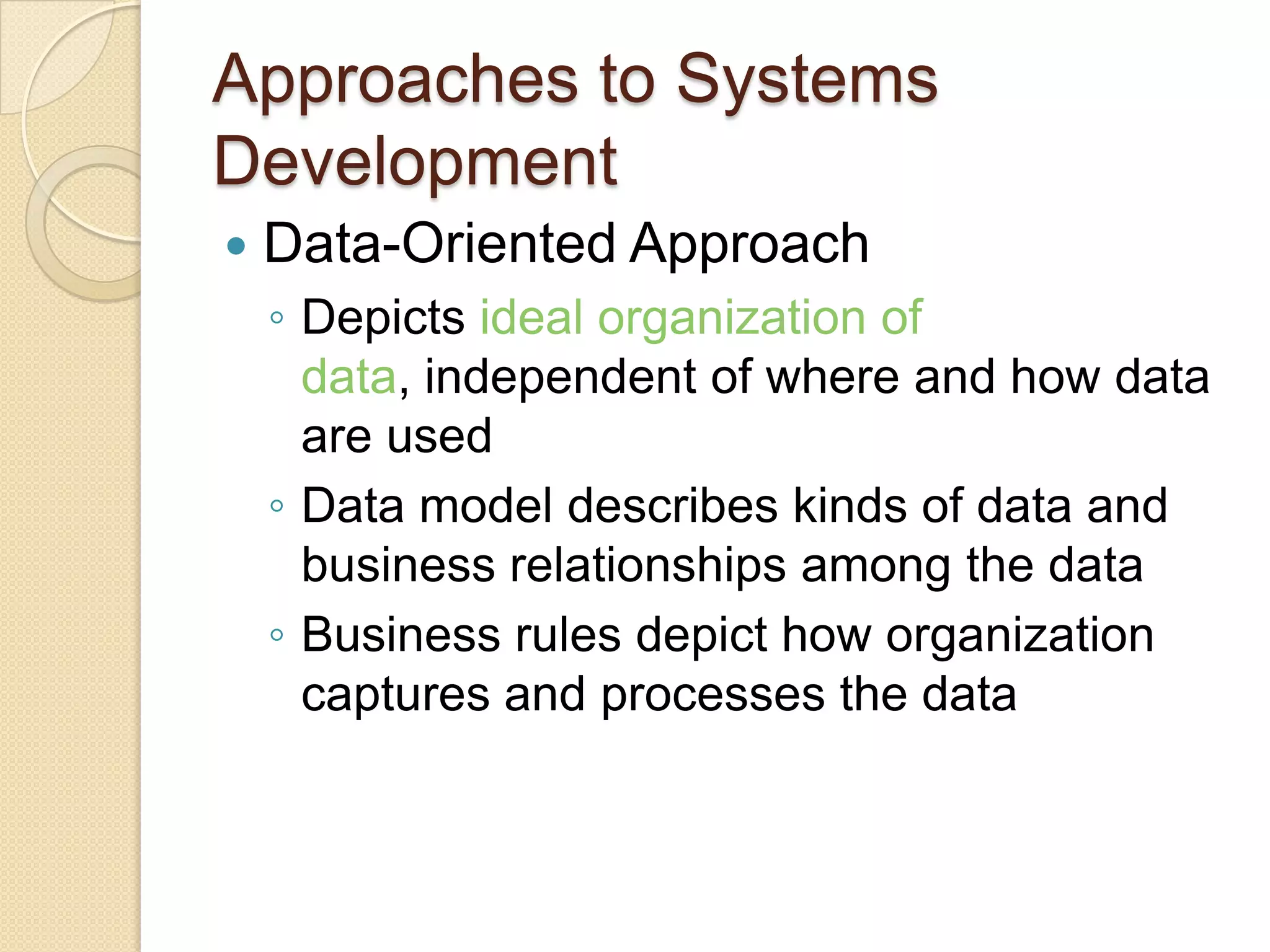 Approaches to Systems
Development
   Data-Oriented Approach
    ◦ Depicts ideal organization of
      data, independent of where and how data
      are used
    ◦ Data model describes kinds of data and
      business relationships among the data
    ◦ Business rules depict how organization
      captures and processes the data
 