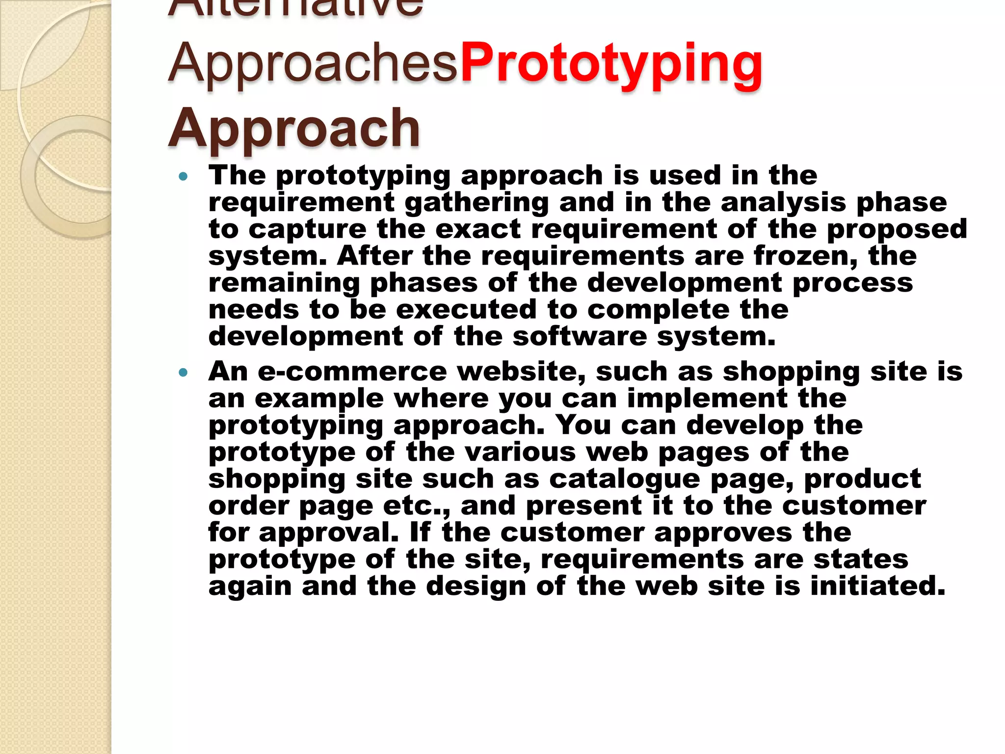 Alternative
ApproachesPrototyping
Approach
   The prototyping approach is used in the
    requirement gathering and in the analysis phase
    to capture the exact requirement of the proposed
    system. After the requirements are frozen, the
    remaining phases of the development process
    needs to be executed to complete the
    development of the software system.
   An e-commerce website, such as shopping site is
    an example where you can implement the
    prototyping approach. You can develop the
    prototype of the various web pages of the
    shopping site such as catalogue page, product
    order page etc., and present it to the customer
    for approval. If the customer approves the
    prototype of the site, requirements are states
    again and the design of the web site is initiated.
 