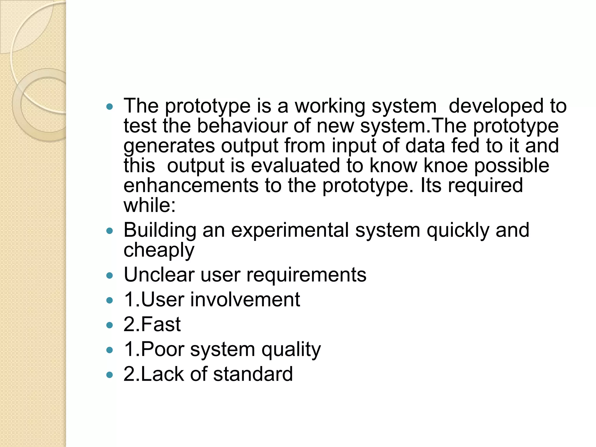    The prototype is a working system developed to
    test the behaviour of new system.The prototype
    generates output from input of data fed to it and
    this output is evaluated to know knoe possible
    enhancements to the prototype. Its required
    while:
   Building an experimental system quickly and
    cheaply
   Unclear user requirements
   1.User involvement
   2.Fast
   1.Poor system quality
   2.Lack of standard
 