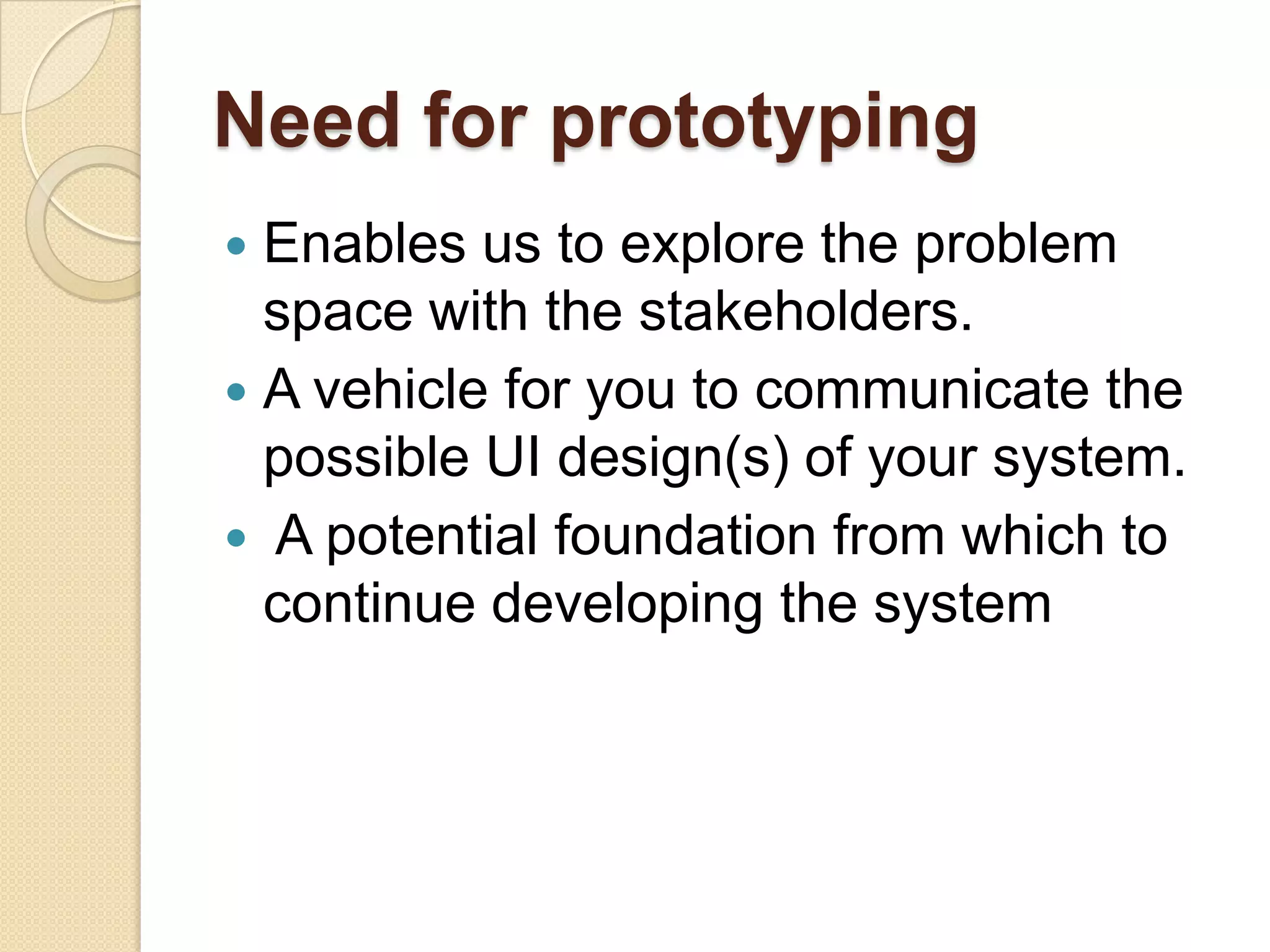 Need for prototyping
 Enables us to explore the problem
  space with the stakeholders.
 A vehicle for you to communicate the
  possible UI design(s) of your system.
 A potential foundation from which to
  continue developing the system
 