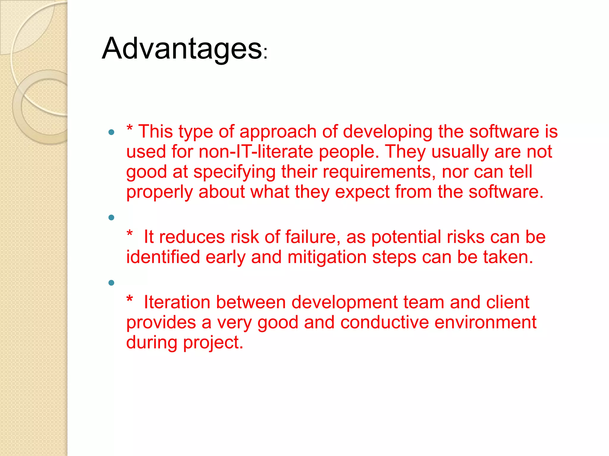 Advantages:

   * This type of approach of developing the software is
    used for non-IT-literate people. They usually are not
    good at specifying their requirements, nor can tell
    properly about what they expect from the software.

    * It reduces risk of failure, as potential risks can be
    identified early and mitigation steps can be taken.

    * Iteration between development team and client
    provides a very good and conductive environment
    during project.
 