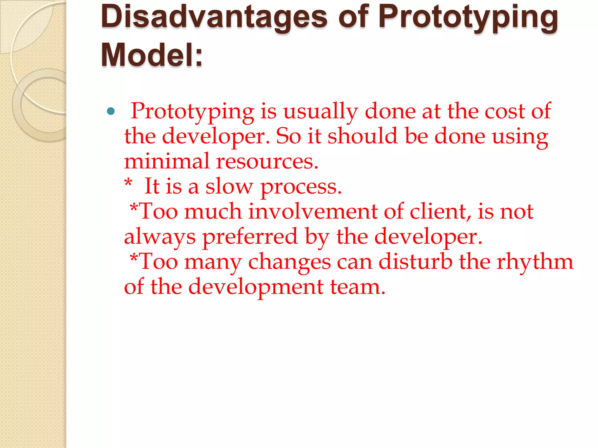 Disadvantages of Prototyping
Model:
 Prototyping is usually done at the cost of
 the developer. So it should be done using
 minimal resources.
 * It is a slow process.
  *Too much involvement of client, is not
 always preferred by the developer.
  *Too many changes can disturb the rhythm
 of the development team.
 