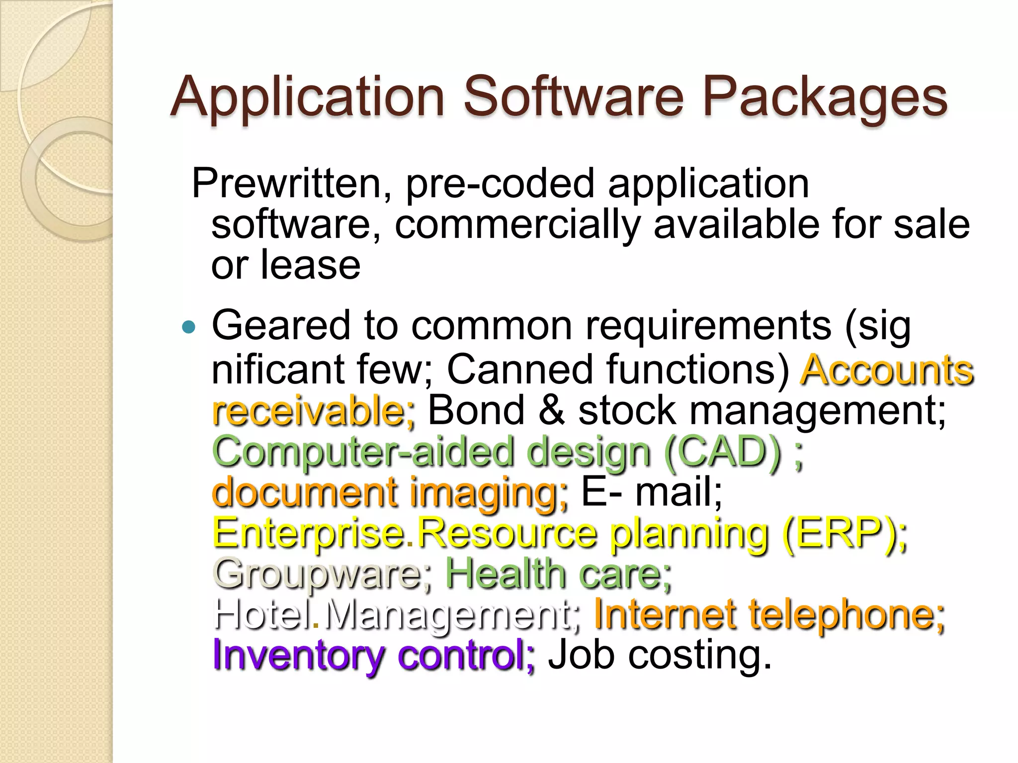 Application Software Packages
 Prewritten, pre-coded application
  software, commercially available for sale
  or lease
 Geared to common requirements (sig
  nificant few; Canned functions) Accounts
  receivable; Bond & stock management;
  Computer-aided design (CAD) ;
  document imaging; E- mail;
  Enterprise.Resource planning (ERP);
  Groupware; Health care;
  Hotel.Management; Internet telephone;
  Inventory control; Job costing.
 