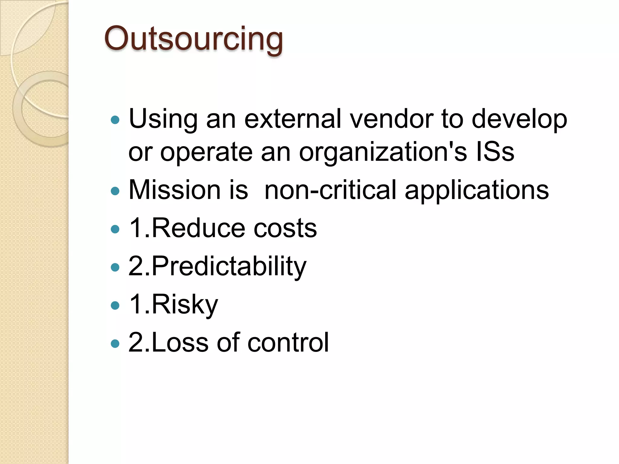 Outsourcing

 Using an external vendor to develop
  or operate an organization's ISs
 Mission is non-critical applications
 1.Reduce costs
 2.Predictability
 1.Risky
 2.Loss of control
 