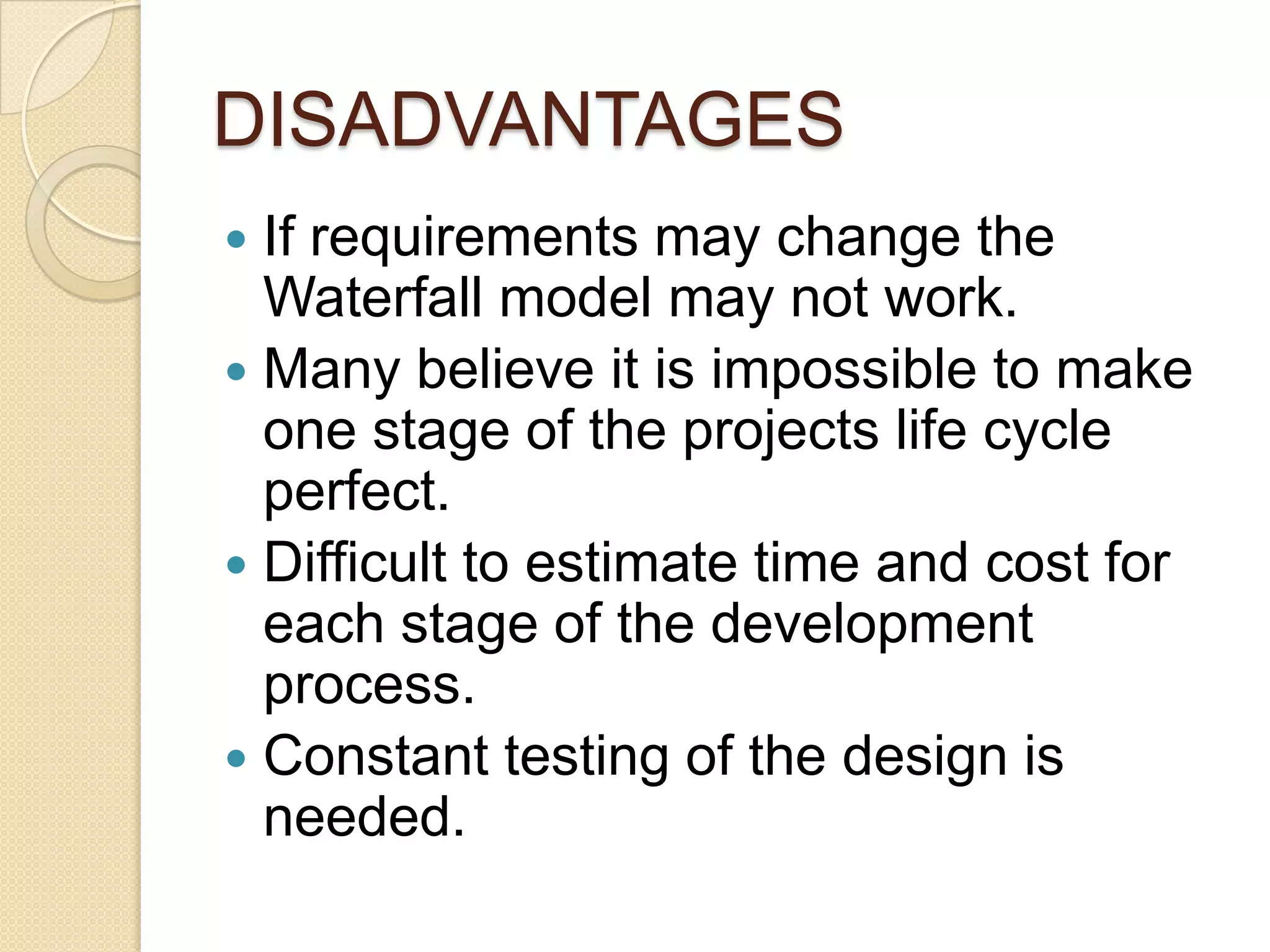 DISADVANTAGES
 If requirements may change the
  Waterfall model may not work.
 Many believe it is impossible to make
  one stage of the projects life cycle
  perfect.
 Difficult to estimate time and cost for
  each stage of the development
  process.
 Constant testing of the design is
  needed.
 