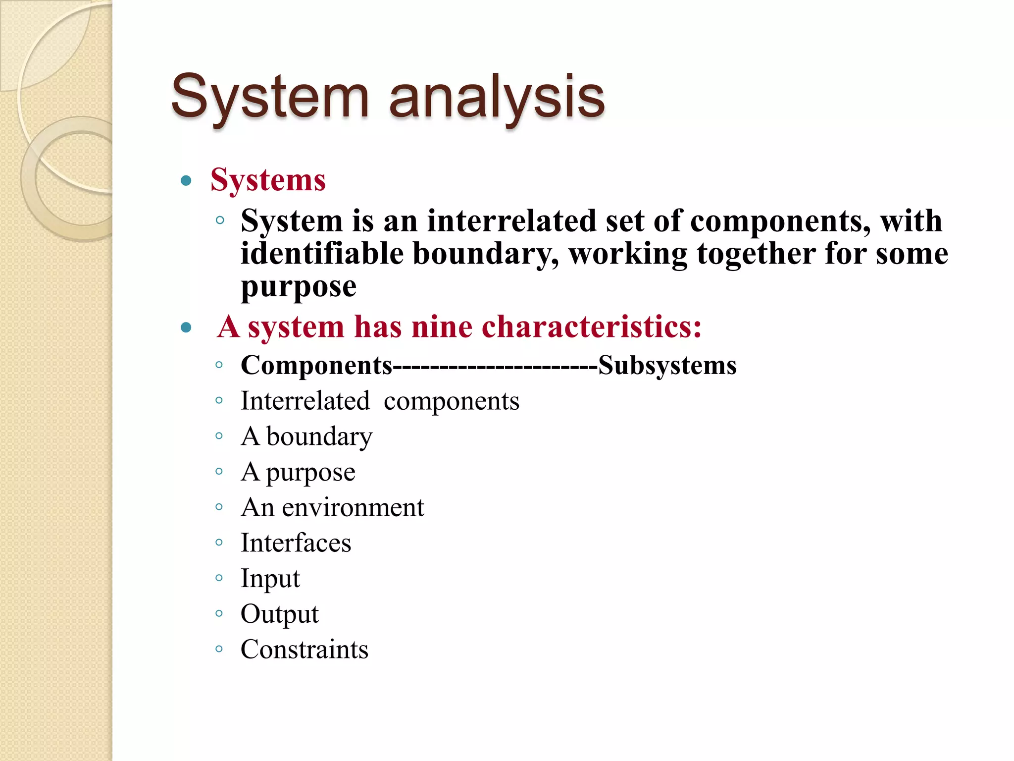 System analysis
   Systems
    ◦ System is an interrelated set of components, with
      identifiable boundary, working together for some
      purpose
   A system has nine characteristics:
    ◦   Components----------------------Subsystems
    ◦   Interrelated components
    ◦   A boundary
    ◦   A purpose
    ◦   An environment
    ◦   Interfaces
    ◦   Input
    ◦   Output
    ◦   Constraints
 