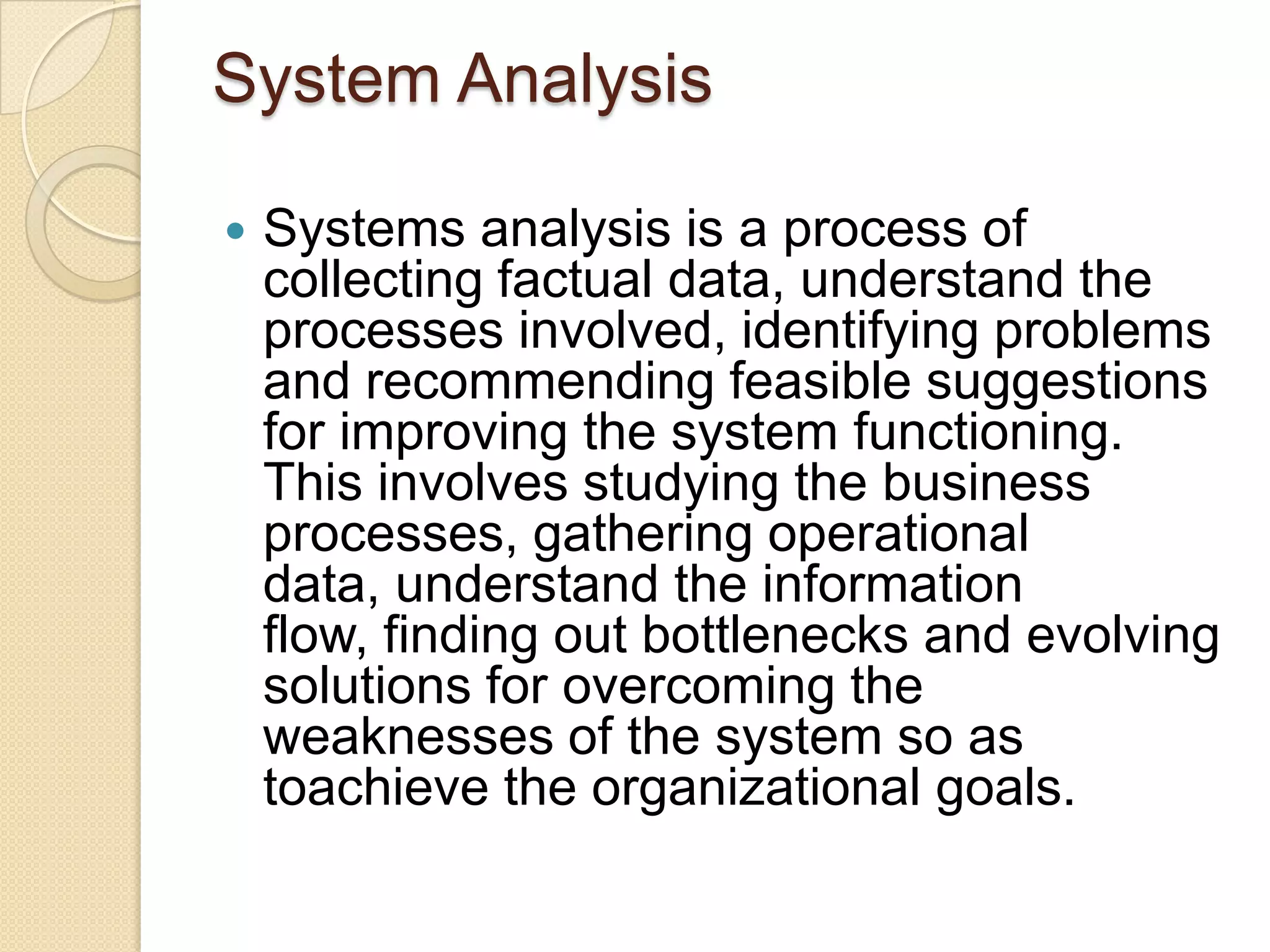 System Analysis

   Systems analysis is a process of
    collecting factual data, understand the
    processes involved, identifying problems
    and recommending feasible suggestions
    for improving the system functioning.
    This involves studying the business
    processes, gathering operational
    data, understand the information
    flow, finding out bottlenecks and evolving
    solutions for overcoming the
    weaknesses of the system so as
    toachieve the organizational goals.
 