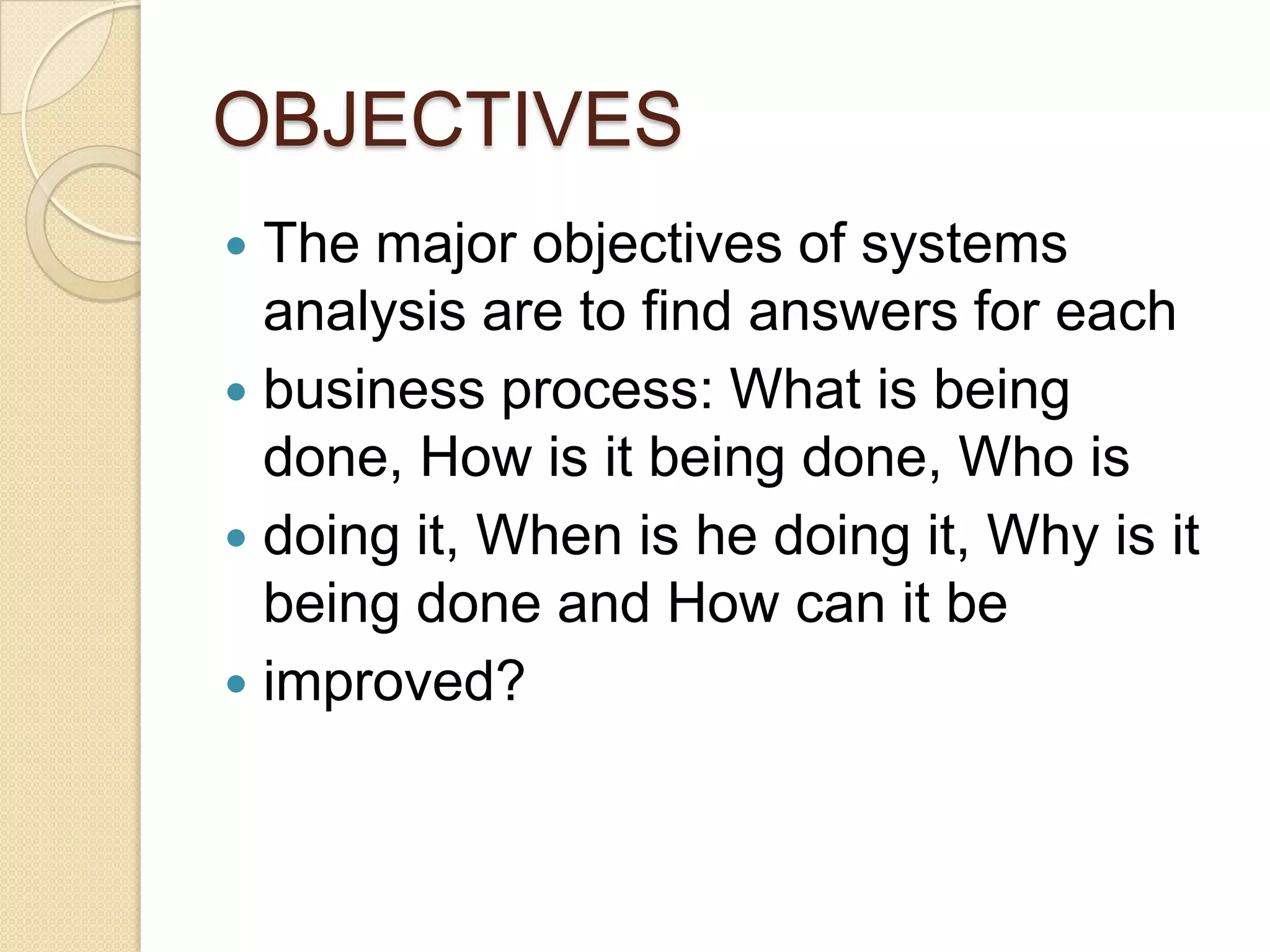 OBJECTIVES
 The major objectives of systems
  analysis are to find answers for each
 business process: What is being
  done, How is it being done, Who is
 doing it, When is he doing it, Why is it
  being done and How can it be
 improved?
 