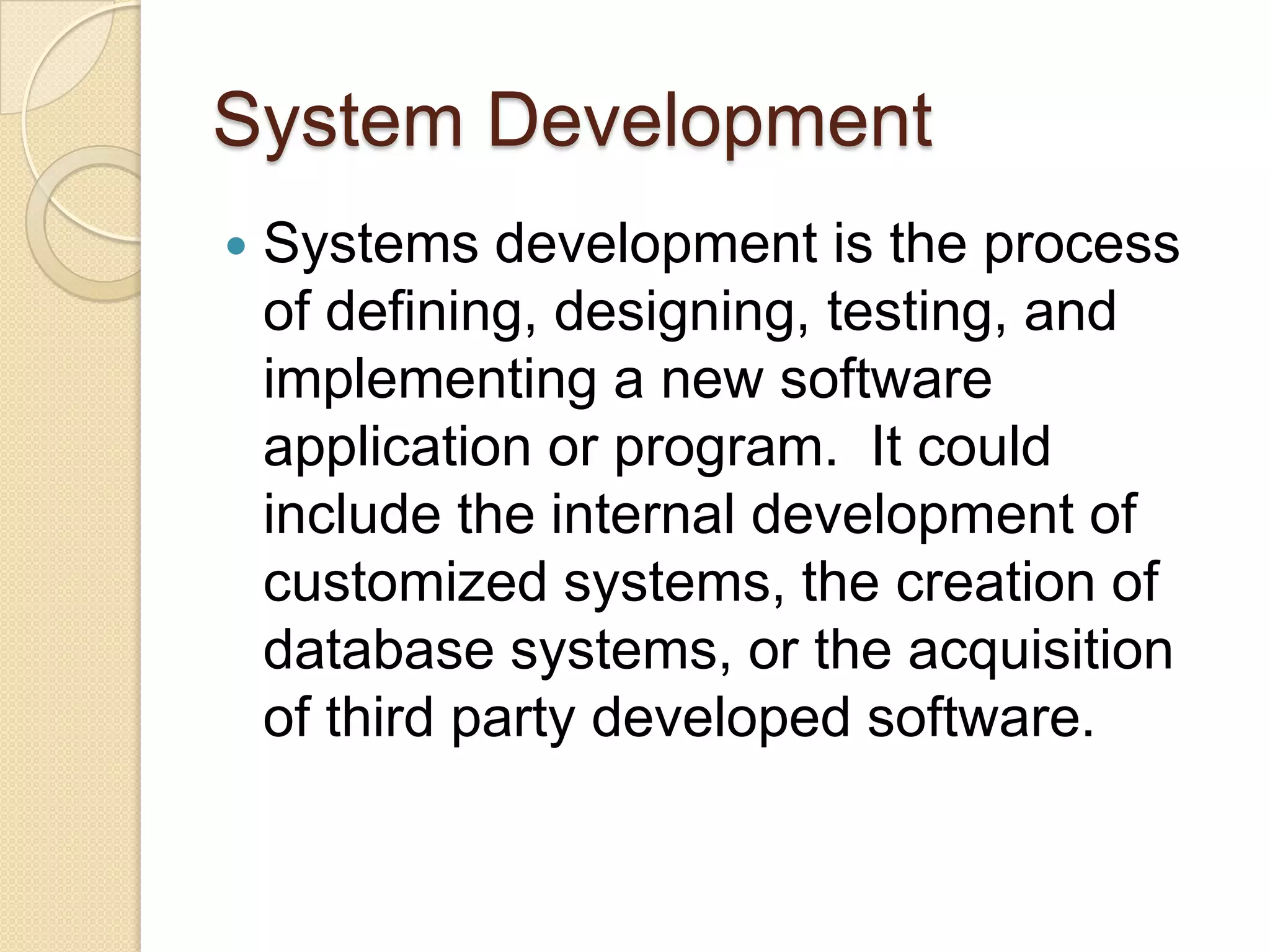 System Development
   Systems development is the process
    of defining, designing, testing, and
    implementing a new software
    application or program. It could
    include the internal development of
    customized systems, the creation of
    database systems, or the acquisition
    of third party developed software.
 
