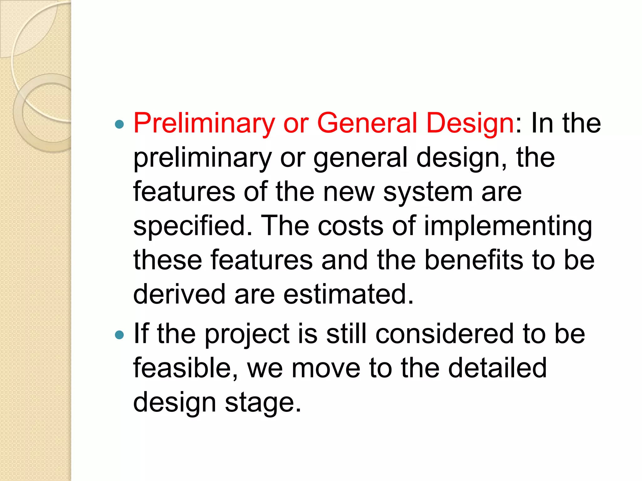  Preliminary or General Design: In the
  preliminary or general design, the
  features of the new system are
  specified. The costs of implementing
  these features and the benefits to be
  derived are estimated.
 If the project is still considered to be
  feasible, we move to the detailed
  design stage.
 