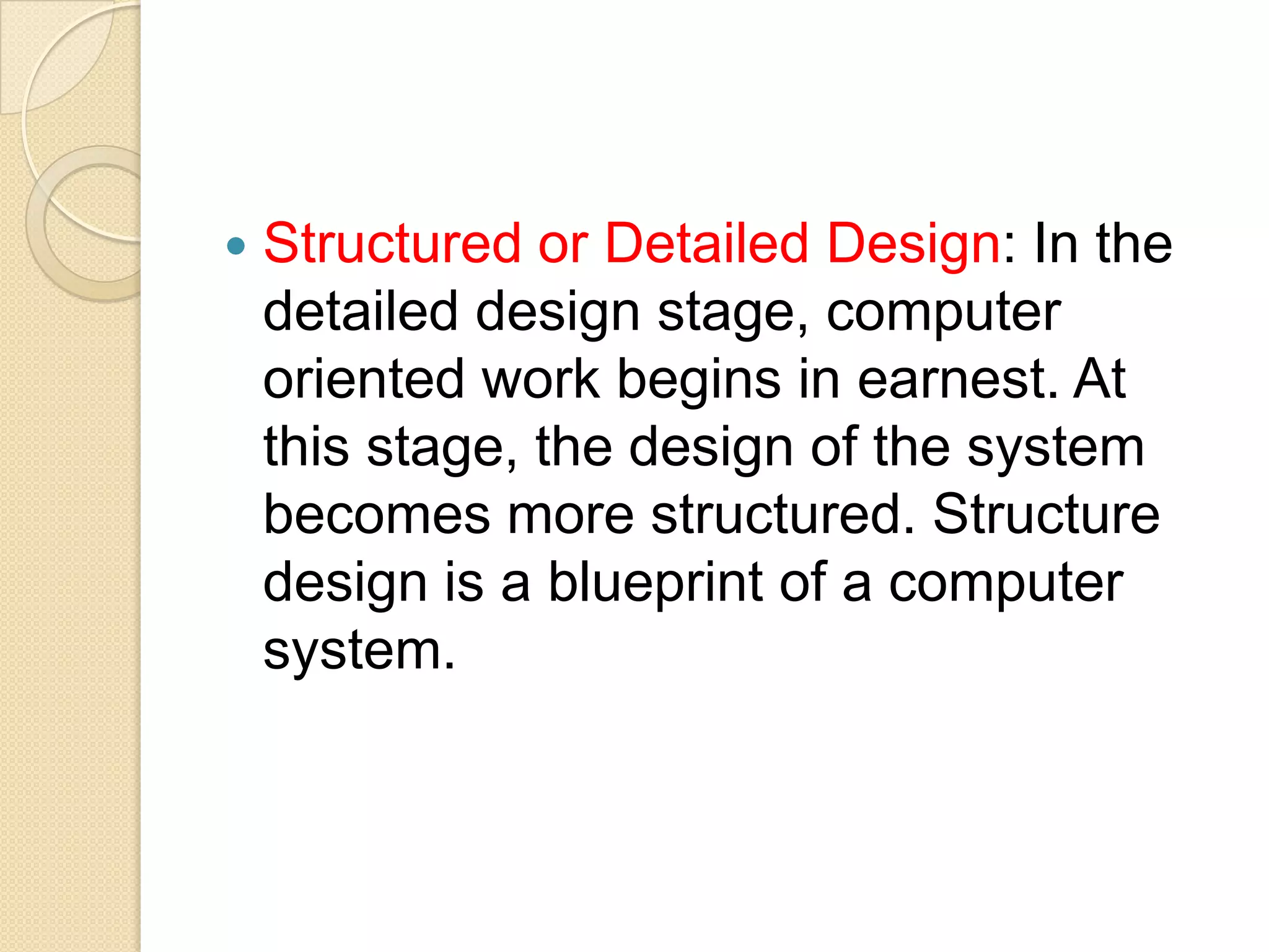    Structured or Detailed Design: In the
    detailed design stage, computer
    oriented work begins in earnest. At
    this stage, the design of the system
    becomes more structured. Structure
    design is a blueprint of a computer
    system.
 