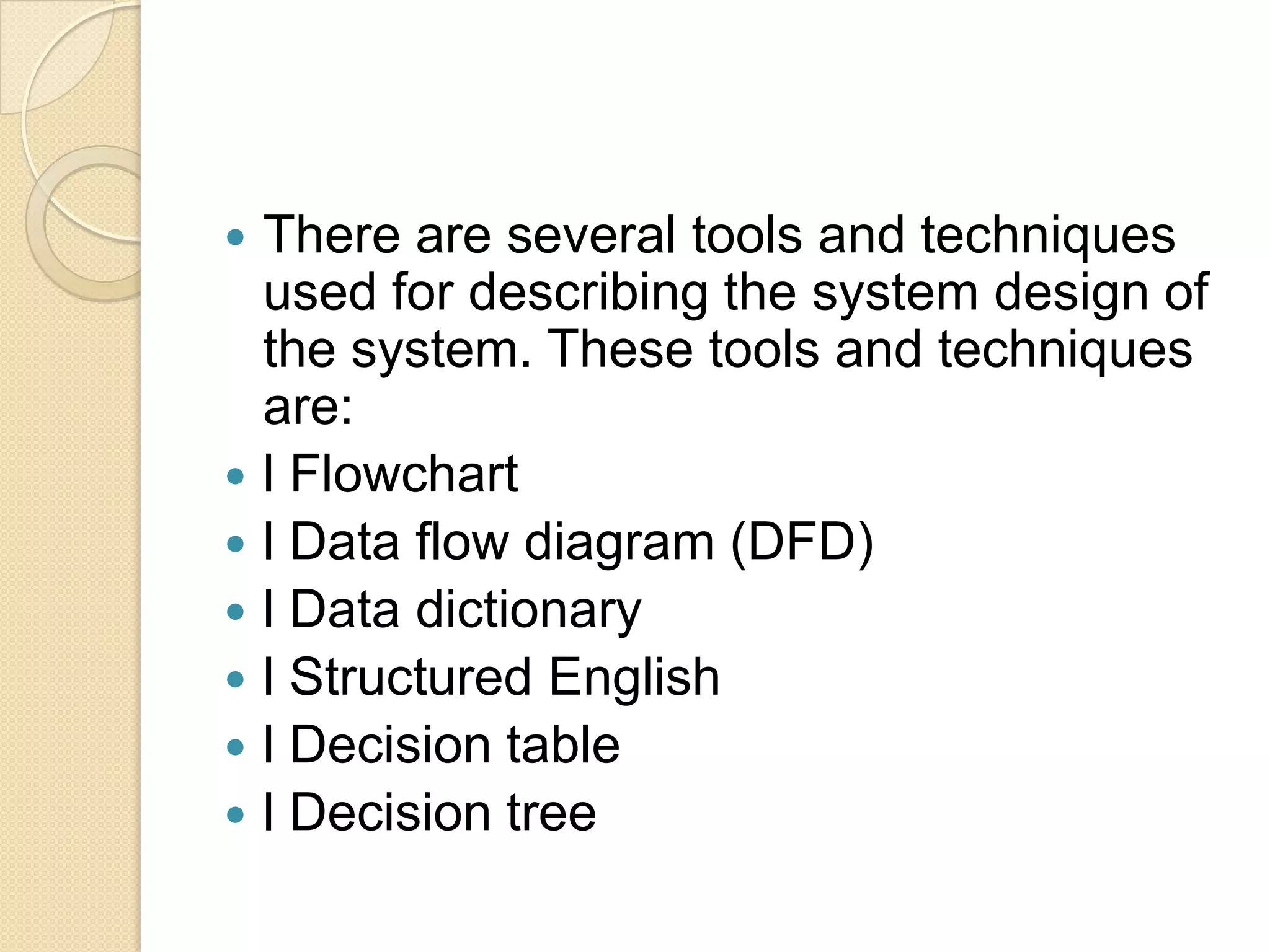    There are several tools and techniques
    used for describing the system design of
    the system. These tools and techniques
    are:
   l Flowchart
   l Data flow diagram (DFD)
   l Data dictionary
   l Structured English
   l Decision table
   l Decision tree
 