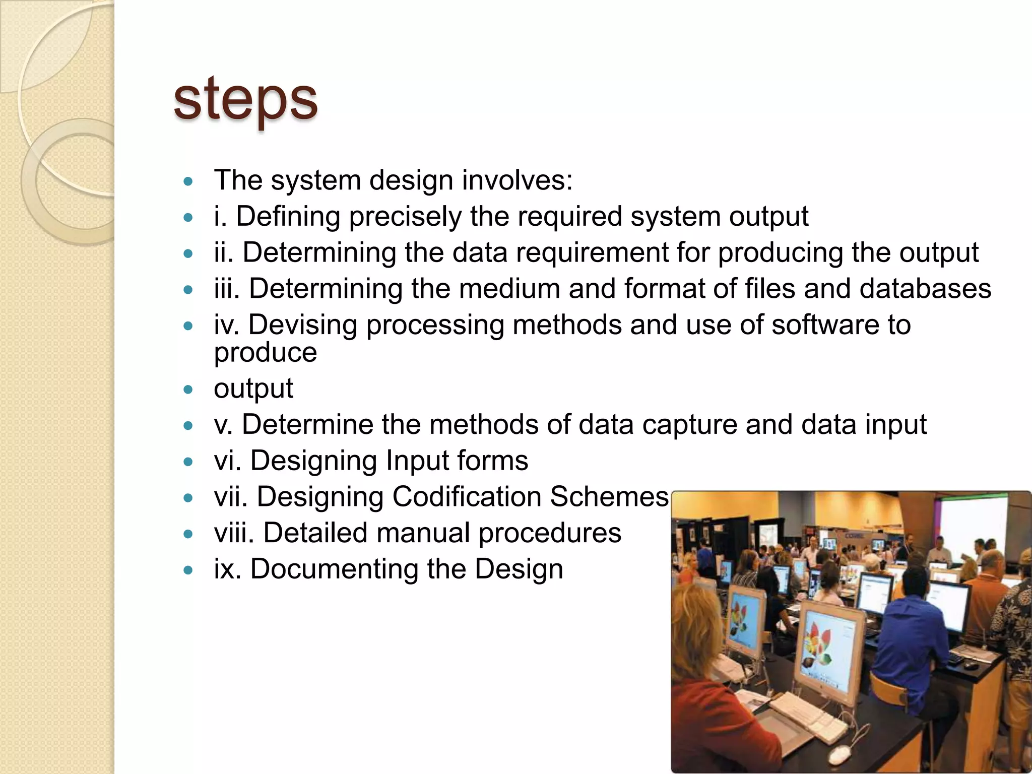 steps
   The system design involves:
   i. Defining precisely the required system output
   ii. Determining the data requirement for producing the output
   iii. Determining the medium and format of files and databases
   iv. Devising processing methods and use of software to
    produce
   output
   v. Determine the methods of data capture and data input
   vi. Designing Input forms
   vii. Designing Codification Schemes
   viii. Detailed manual procedures
   ix. Documenting the Design
 