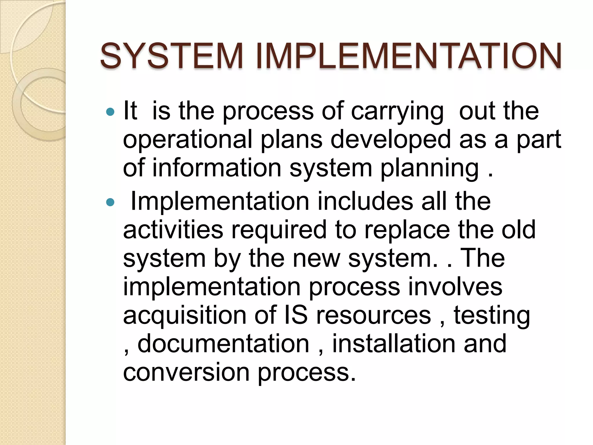 SYSTEM IMPLEMENTATION
It is the process of carrying out the
 operational plans developed as a part
 of information system planning .
 Implementation includes all the
 activities required to replace the old
 system by the new system. . The
 implementation process involves
 acquisition of IS resources , testing
 , documentation , installation and
 conversion process.
 