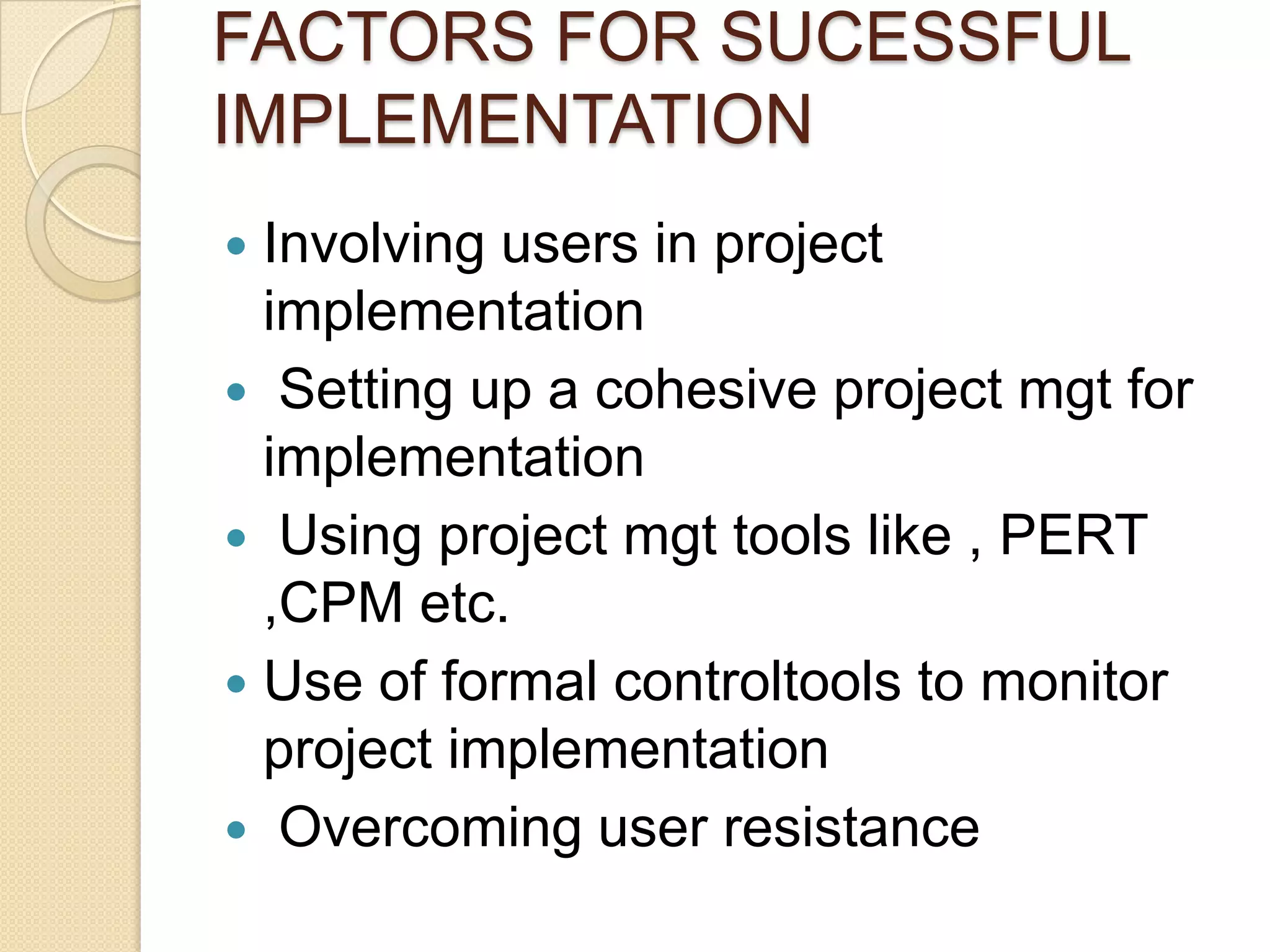 FACTORS FOR SUCESSFUL
IMPLEMENTATION
 Involving users in project
  implementation
 Setting up a cohesive project mgt for
  implementation
 Using project mgt tools like , PERT
  ,CPM etc.
 Use of formal controltools to monitor
  project implementation
 Overcoming user resistance
 