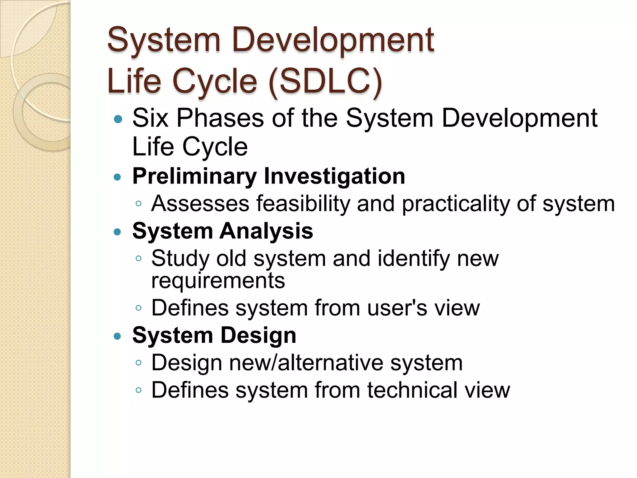 System Development
Life Cycle (SDLC)
   Six Phases of the System Development
    Life Cycle
   Preliminary Investigation
    ◦ Assesses feasibility and practicality of system
   System Analysis
    ◦ Study old system and identify new
      requirements
    ◦ Defines system from user's view
   System Design
    ◦ Design new/alternative system
    ◦ Defines system from technical view
 