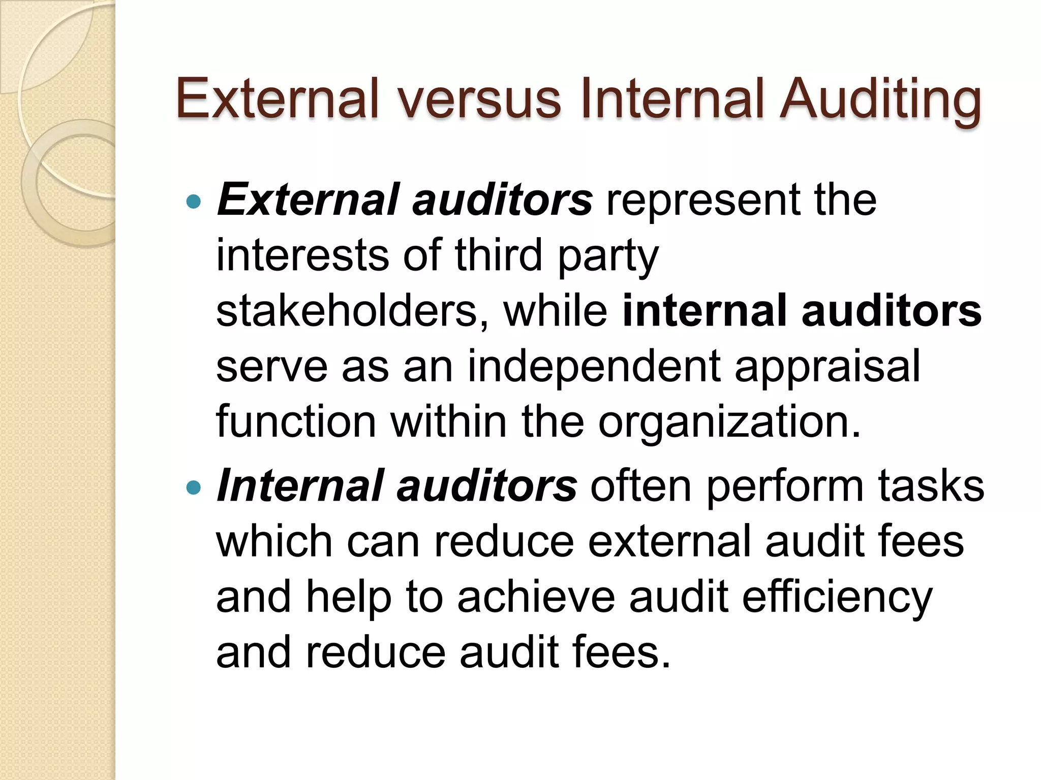 External versus Internal Auditing
 External auditors represent the
  interests of third party
  stakeholders, while internal auditors
  serve as an independent appraisal
  function within the organization.
 Internal auditors often perform tasks
  which can reduce external audit fees
  and help to achieve audit efficiency
  and reduce audit fees.
 