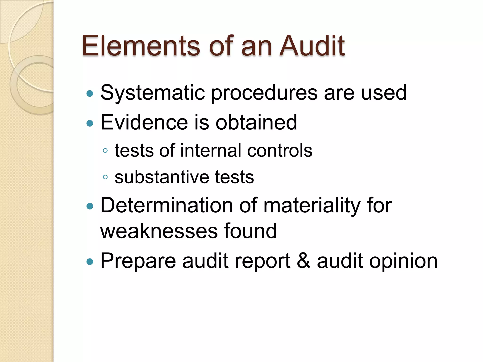 Elements of an Audit
 Systematic procedures are used
 Evidence is obtained
    ◦ tests of internal controls
    ◦ substantive tests
 Determination of materiality for
  weaknesses found
 Prepare audit report & audit opinion
 