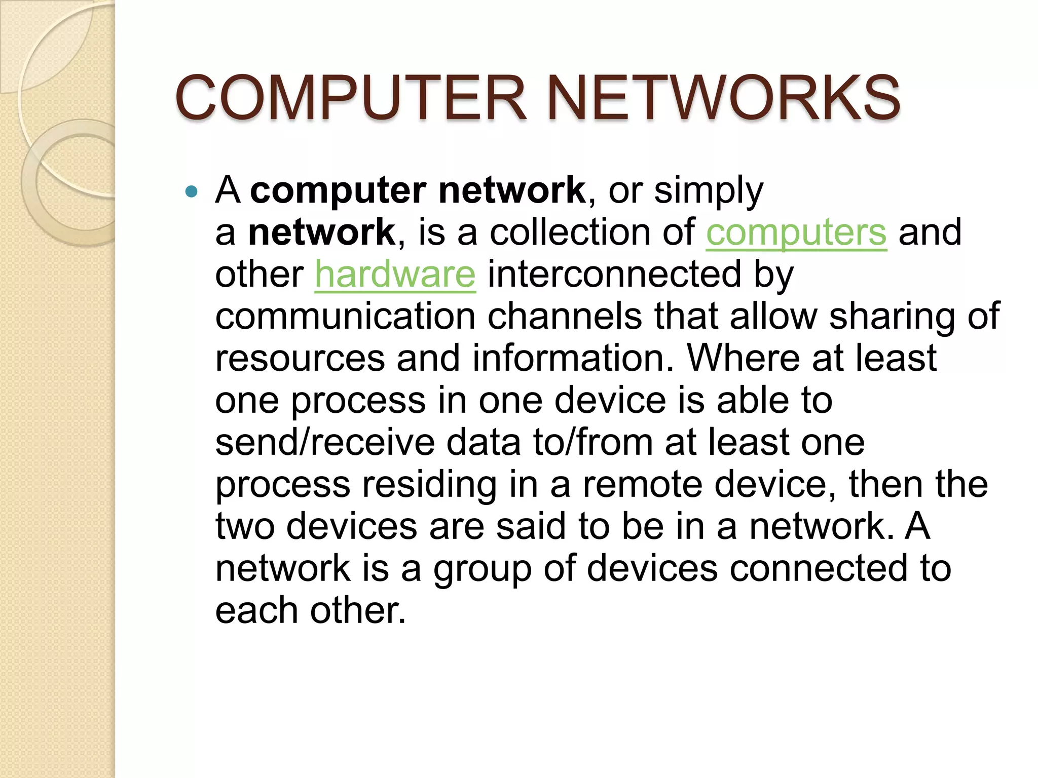 COMPUTER NETWORKS
   A computer network, or simply
    a network, is a collection of computers and
    other hardware interconnected by
    communication channels that allow sharing of
    resources and information. Where at least
    one process in one device is able to
    send/receive data to/from at least one
    process residing in a remote device, then the
    two devices are said to be in a network. A
    network is a group of devices connected to
    each other.
 